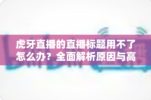 虎牙直播的直播标题用不了怎么办？全面解析原因与高效解决方法