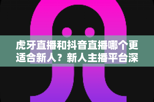 虎牙直播和抖音直播哪个更适合新人?新人主播平台深度对比与快速起号实战指南 虎牙直播和抖音直播哪个更适合新人?新人主播平台深度对比与快速起号实战指南