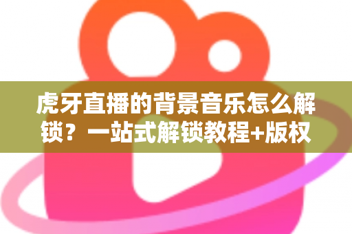 虎牙直播的背景音乐怎么解锁？一站式解锁教程+版权避坑指南，主播必备干货