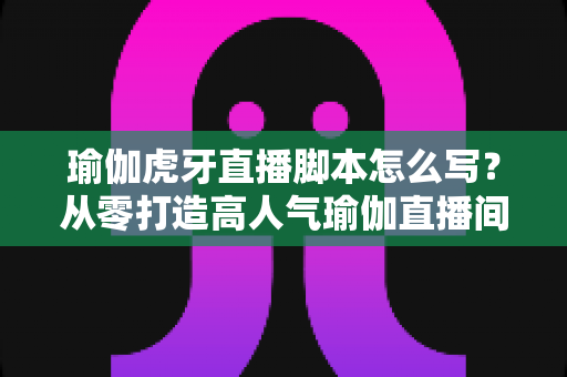 瑜伽虎牙直播脚本怎么写?从零打造高人气瑜伽直播间的完整脚本创作指南 瑜伽虎牙直播脚本怎么写?从零打造高人气瑜伽直播间的完整脚本创作指南