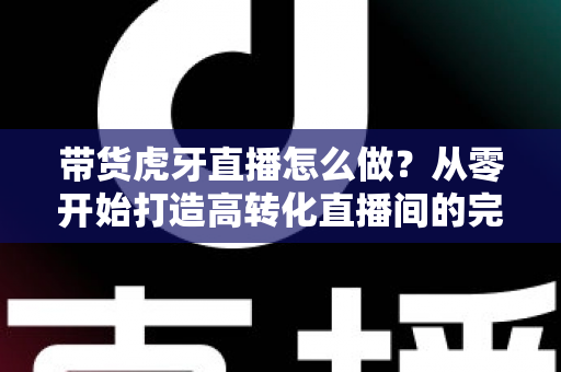 带货虎牙直播怎么做?从零开始打造高转化直播间的完整实战攻略 带货虎牙直播怎么做?从零开始打造高转化直播间的完整实战攻略