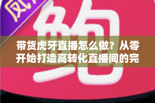 带货虎牙直播怎么做？从零开始打造高转化直播间的完整实战攻略
