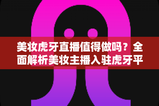 美妆虎牙直播值得做吗？全面解析美妆主播入驻虎牙平台的前景、优势与变现攻略