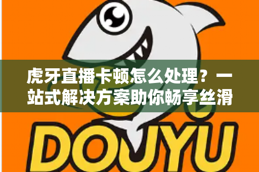 虎牙直播卡顿怎么处理?一站式解决方案助你畅享丝滑观影体验 虎牙直播卡顿怎么处理?一站式解决方案助你畅享丝滑观影体验