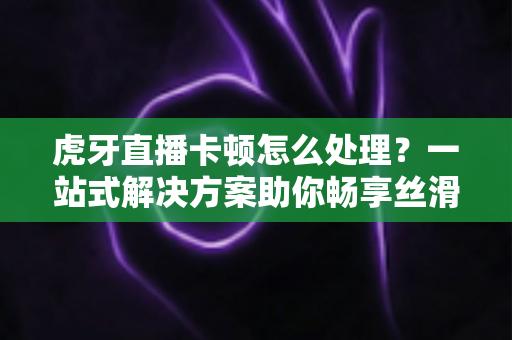 虎牙直播卡顿怎么处理?一站式解决方案助你畅享丝滑观影体验 虎牙直播卡顿怎么处理?一站式解决方案助你畅享丝滑观影体验