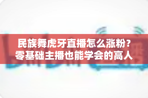 民族舞虎牙直播怎么涨粉?零基础主播也能学会的高人气直播间运营实战指南 民族舞虎牙直播怎么涨粉?零基础主播也能学会的高人气直播间运营实战指南