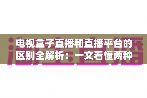 电视盒子直播和直播平台的区别全解析：一文看懂两种观看方式，帮你轻松选对不踩坑