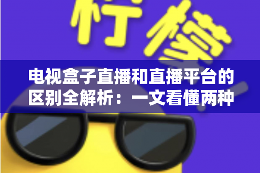 电视盒子直播和直播平台的区别全解析：一文看懂两种观看方式，帮你轻松选对不踩坑