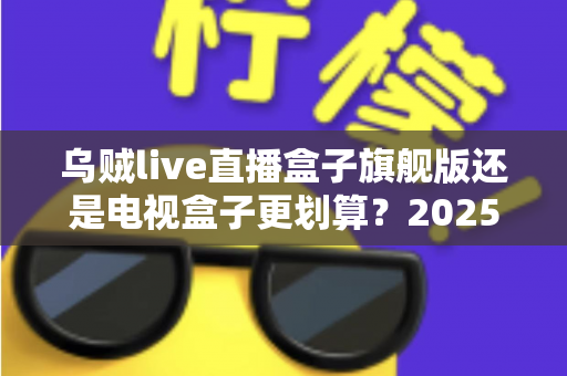 乌贼live直播盒子旗舰版还是电视盒子更划算?2025年家庭影音选购深度对比指南 乌贼live直播盒子旗舰版还是电视盒子更划算?2025年家庭影音选购深度对比指南