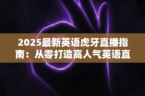 2025最新英语虎牙直播指南：从零打造高人气英语直播间的完整实战攻略