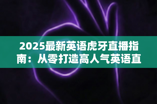 2025最新英语虎牙直播指南：从零打造高人气英语直播间的完整实战攻略