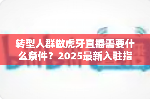 转型人群做虎牙直播需要什么条件?2025最新入驻指南与转行攻略 转型人群做虎牙直播需要什么条件?2025最新入驻指南与转行攻略