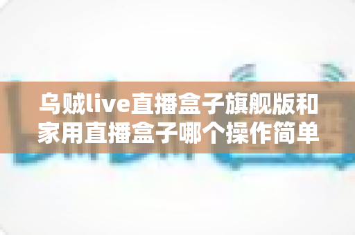 乌贼live直播盒子旗舰版和家用直播盒子哪个操作简单？深度对比解析帮你快速上手