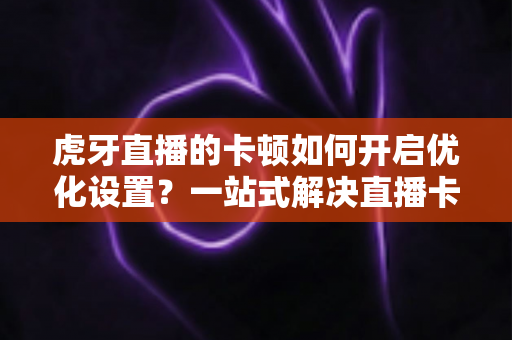 虎牙直播的卡顿如何开启优化设置?一站式解决直播卡顿烦恼的完整攻略 虎牙直播的卡顿如何开启优化设置?一站式解决直播卡顿烦恼的完整攻略