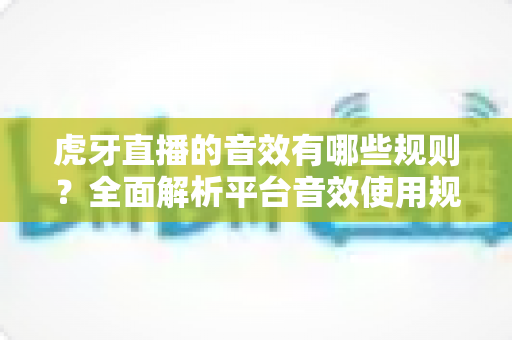 虎牙直播的音效有哪些规则?全面解析平台音效使用规范与主播合规指南 虎牙直播的音效有哪些规则?全面解析平台音效使用规范与主播合规指南
