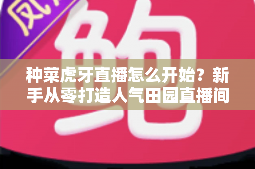 种菜虎牙直播怎么开始?新手从零打造人气田园直播间的完整指南 种菜虎牙直播怎么开始?新手从零打造人气田园直播间的完整指南