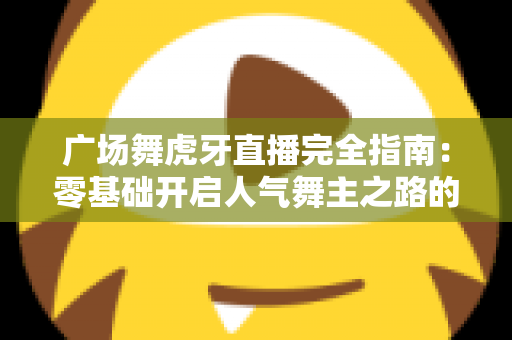 广场舞虎牙直播完全指南：零基础开启人气舞主之路的实战宝典
