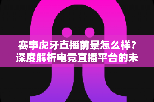 赛事虎牙直播前景怎么样？深度解析电竞直播平台的未来发展趋势与商业价值