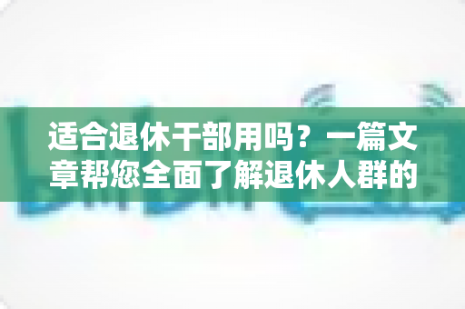 适合退休干部用吗?一篇文章帮您全面了解退休人群的选购与使用指南 适合退休干部用吗?一篇文章帮您全面了解退休人群的选购与使用指南
