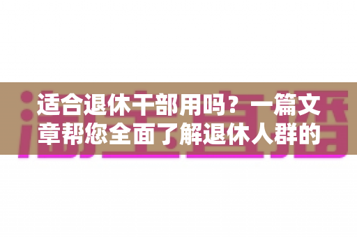 适合退休干部用吗？一篇文章帮您全面了解退休人群的选购与使用指南