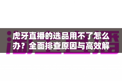 虎牙直播的选品用不了怎么办?全面排查原因与高效解决方法一站式指南 虎牙直播的选品用不了怎么办?全面排查原因与高效解决方法一站式指南