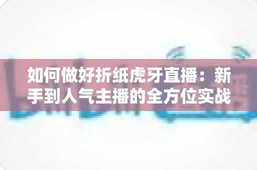 如何做好折纸虎牙直播:新手到人气主播的全方位实战指南 如何做好折纸虎牙直播:新手到人气主播的全方位实战指南