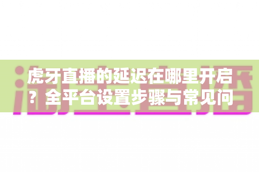 虎牙直播的延迟在哪里开启？全平台设置步骤与常见问题一网打尽