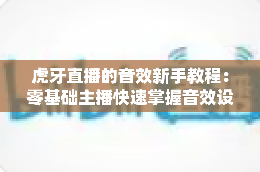 虎牙直播的音效新手教程：零基础主播快速掌握音效设置与直播氛围营造全攻略