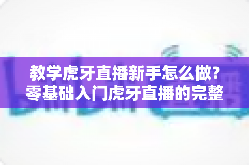 教学虎牙直播新手怎么做？零基础入门虎牙直播的完整指南与实战技巧