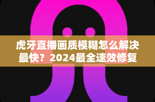虎牙直播画质模糊怎么解决最快?2024最全速效修复指南,一分钟找回高清畅爽体验 虎牙直播画质模糊怎么解决最快?2024最全速效修复指南,一分钟找回高清畅爽体验