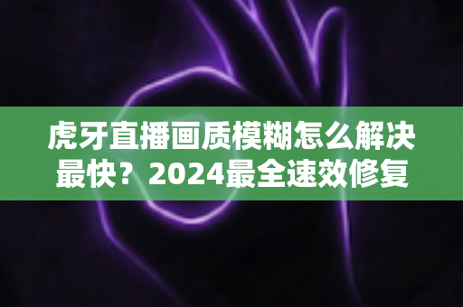 虎牙直播画质模糊怎么解决最快?2024最全速效修复指南,一分钟找回高清畅爽体验 虎牙直播画质模糊怎么解决最快?2024最全速效修复指南,一分钟找回高清畅爽体验