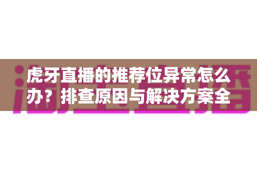 虎牙直播的推荐位异常怎么办？排查原因与解决方案全指南