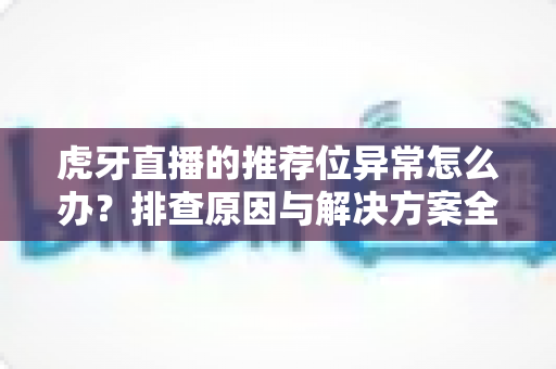 虎牙直播的推荐位异常怎么办？排查原因与解决方案全指南