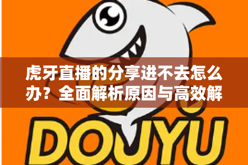 虎牙直播的分享进不去怎么办？全面解析原因与高效解决方法