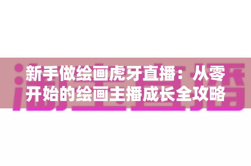 新手做绘画虎牙直播：从零开始的绘画主播成长全攻略