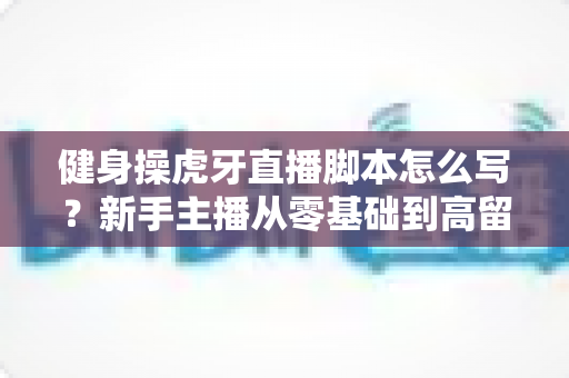 健身操虎牙直播脚本怎么写?新手主播从零基础到高留存的实战创作全指南 健身操虎牙直播脚本怎么写?新手主播从零基础到高留存的实战创作全指南