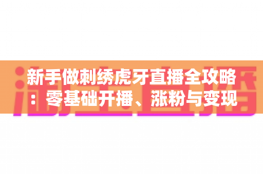新手做刺绣虎牙直播全攻略:零基础开播、涨粉与变现的实战指南 新手做刺绣虎牙直播全攻略:零基础开播、涨粉与变现的实战指南
