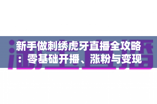 新手做刺绣虎牙直播全攻略:零基础开播、涨粉与变现的实战指南 新手做刺绣虎牙直播全攻略:零基础开播、涨粉与变现的实战指南
