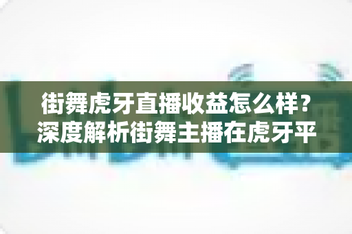 街舞虎牙直播收益怎么样？深度解析街舞主播在虎牙平台的真实收入与赚钱之道