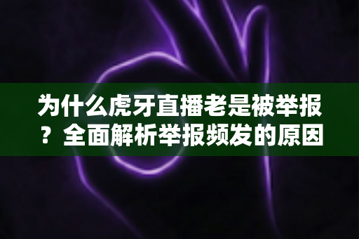 为什么虎牙直播老是被举报?全面解析举报频发的原因与主播应对指南 为什么虎牙直播老是被举报?全面解析举报频发的原因与主播应对指南