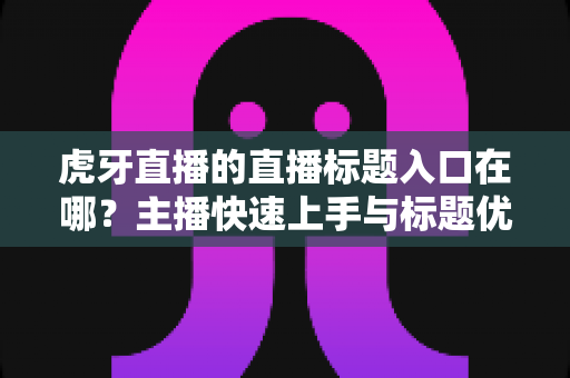 虎牙直播的直播标题入口在哪?主播快速上手与标题优化一站式指南 虎牙直播的直播标题入口在哪?主播快速上手与标题优化一站式指南