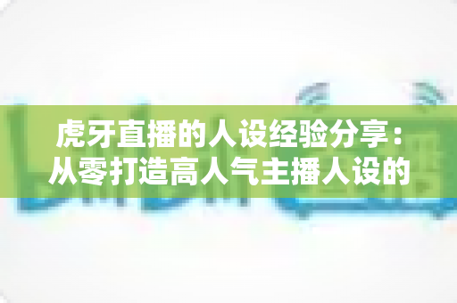 虎牙直播的人设经验分享:从零打造高人气主播人设的实战运营指南 虎牙直播的人设经验分享:从零打造高人气主播人设的实战运营指南