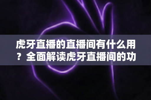 虎牙直播的直播间有什么用？全面解读虎牙直播间的功能、价值与使用指南