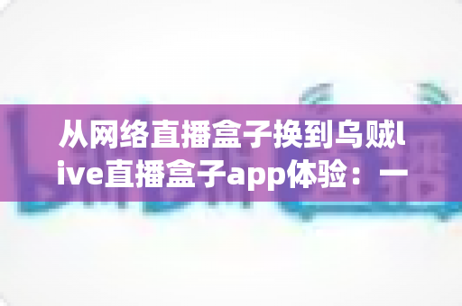 从网络直播盒子换到乌贼live直播盒子app体验:一次换用后的真实感受与全面评测 从网络直播盒子换到乌贼live直播盒子app体验:一次换用后的真实感受与全面评测