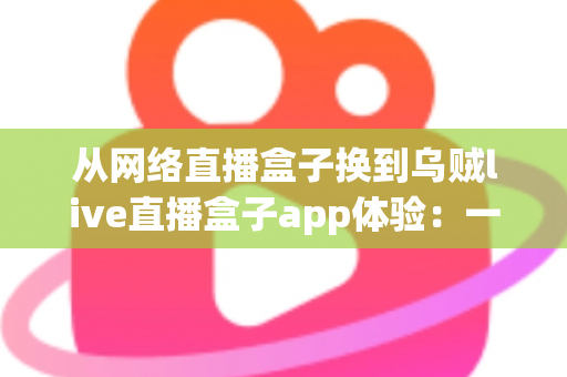 从网络直播盒子换到乌贼live直播盒子app体验:一次换用后的真实感受与全面评测 从网络直播盒子换到乌贼live直播盒子app体验:一次换用后的真实感受与全面评测