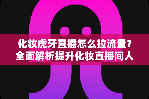 化妆虎牙直播怎么拉流量?全面解析提升化妆直播间人气与流量的实战技巧 化妆虎牙直播怎么拉流量?全面解析提升化妆直播间人气与流量的实战技巧