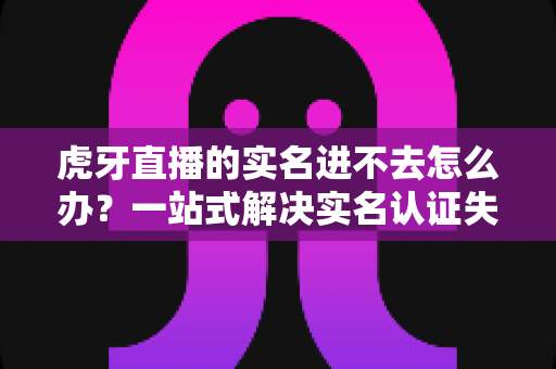 虎牙直播的实名进不去怎么办?一站式解决实名认证失败难题的实用指南 虎牙直播的实名进不去怎么办?一站式解决实名认证失败难题的实用指南