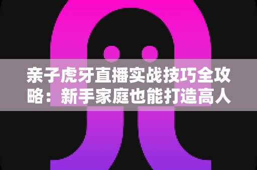 亲子虎牙直播实战技巧全攻略:新手家庭也能打造高人气温馨直播间 亲子虎牙直播实战技巧全攻略:新手家庭也能打造高人气温馨直播间