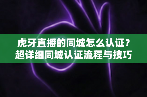 虎牙直播的同城怎么认证？超详细同城认证流程与技巧全解析，助你快速开通本地流量入口