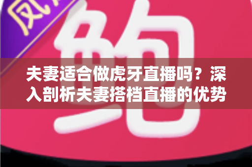 夫妻适合做虎牙直播吗?深入剖析夫妻搭档直播的优势、挑战与成功之道 夫妻适合做虎牙直播吗?深入剖析夫妻搭档直播的优势、挑战与成功之道